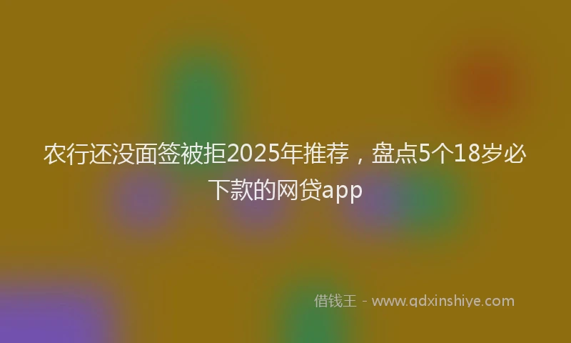 农行还没面签被拒2025年推荐，盘点5个18岁必下款的网贷app