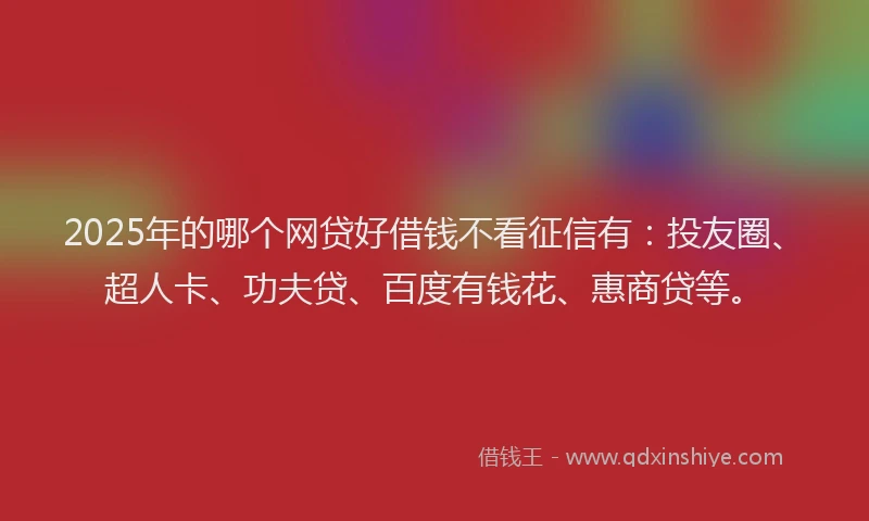 2025年的哪个网贷好借钱不看征信有：投友圈、超人卡、功夫贷、百度有钱花、惠商贷等。
