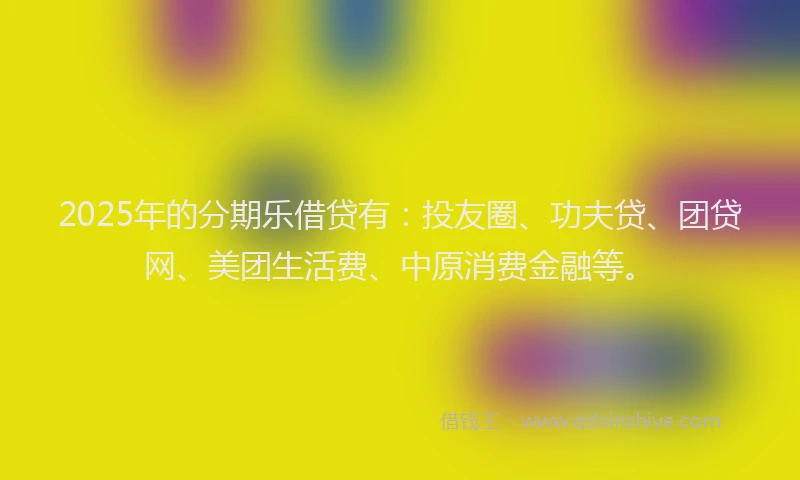 2025年的分期乐借贷有：投友圈、功夫贷、团贷网、美团生活费、中原消费金融等。
