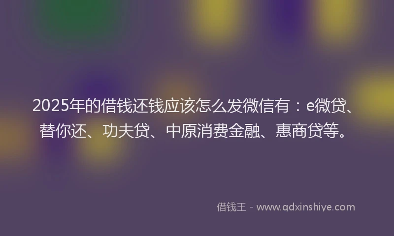 2025年的借钱还钱应该怎么发微信有：e微贷、替你还、功夫贷、中原消费金融、惠商贷等。