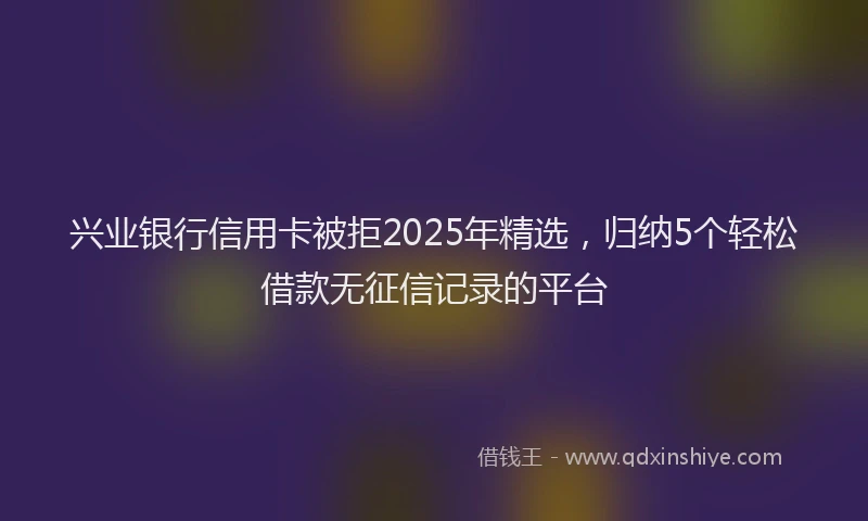 兴业银行信用卡被拒2025年精选，归纳5个轻松借款无征信记录的平台