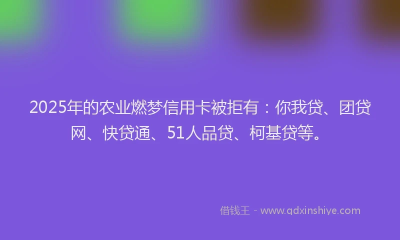 2025年的农业燃梦信用卡被拒有：你我贷、团贷网、快贷通、51人品贷、柯基贷等。