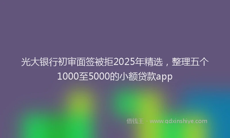 光大银行初审面签被拒2025年精选，整理五个1000至5000的小额贷款app