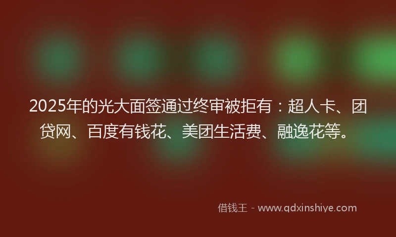 2025年的光大面签通过终审被拒有：超人卡、团贷网、百度有钱花、美团生活费、融逸花等。