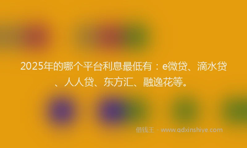 2025年的哪个平台利息最低有：e微贷、滴水贷、人人贷、东方汇、融逸花等。