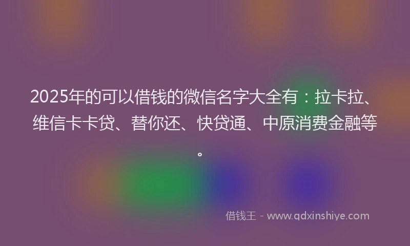 2025年的可以借钱的微信名字大全有：拉卡拉、维信卡卡贷、替你还、快贷通、中原消费金融等。