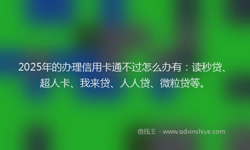 2025年的办理信用卡通不过怎么办有：读秒贷、超人卡、我来贷、人人贷、微粒贷等。