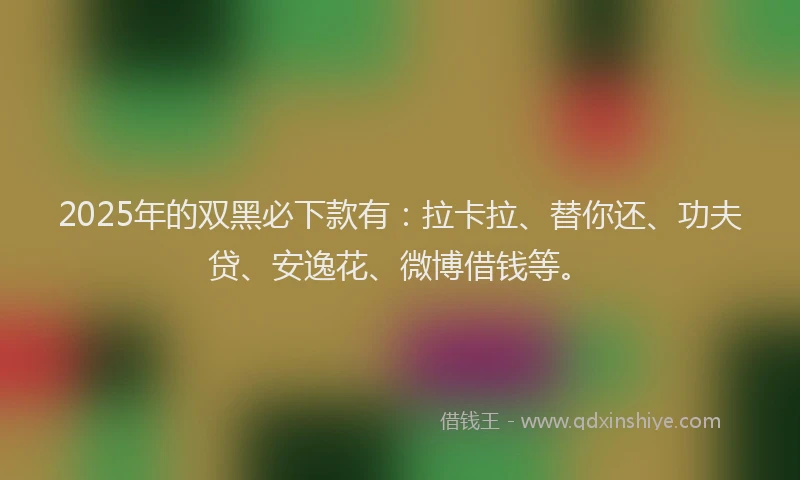 2025年的双黑必下款有：拉卡拉、替你还、功夫贷、安逸花、微博借钱等。