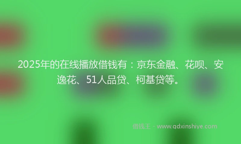 2025年的在线播放借钱有：京东金融、花呗、安逸花、51人品贷、柯基贷等。