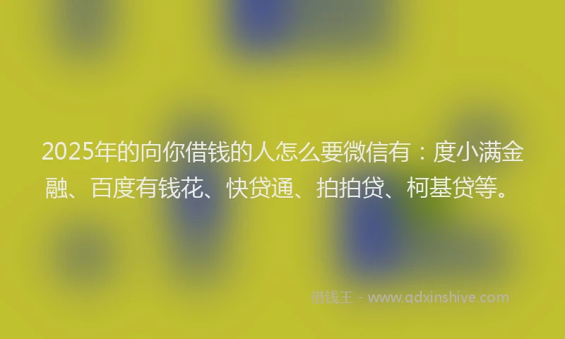 2025年的向你借钱的人怎么要微信有：度小满金融、百度有钱花、快贷通、拍拍贷、柯基贷等。