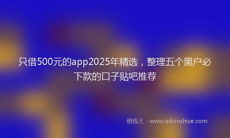 只借500元的app2025年精选，整理五个黑户必下款的口子贴吧推荐