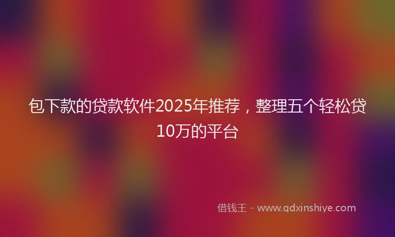 包下款的贷款软件2025年推荐，整理五个轻松贷10万的平台