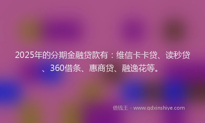 2025年的分期金融贷款有：维信卡卡贷、读秒贷、360借条、惠商贷、融逸花等。