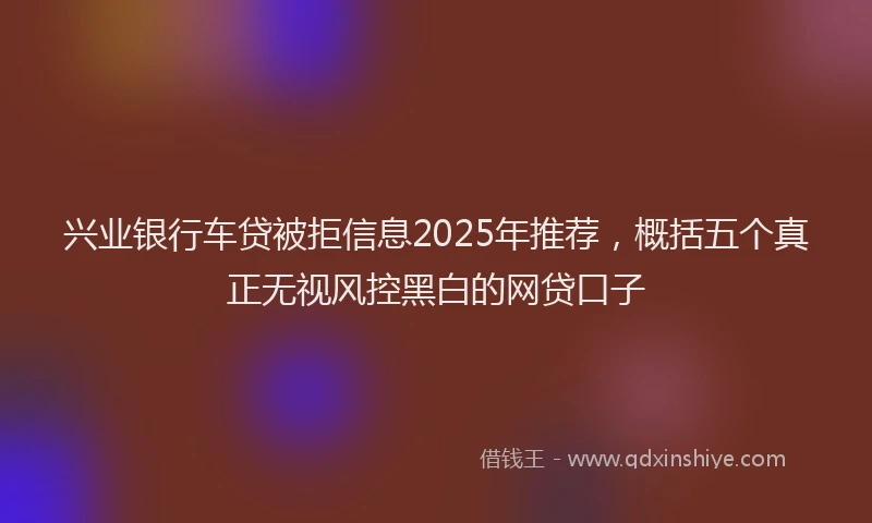 兴业银行车贷被拒信息2025年推荐，概括五个真正无视风控黑白的网贷口子