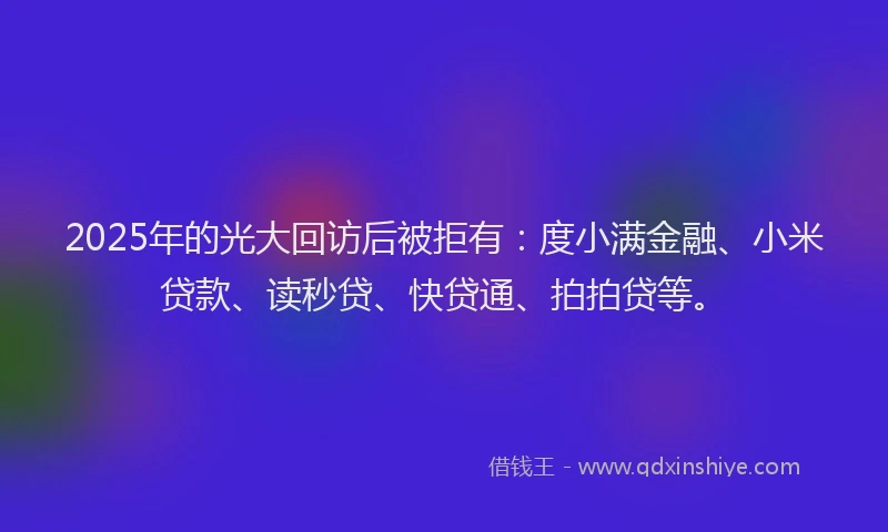 2025年的光大回访后被拒有：度小满金融、小米贷款、读秒贷、快贷通、拍拍贷等。