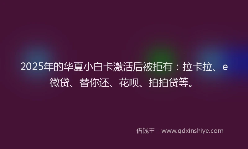 2025年的华夏小白卡激活后被拒有：拉卡拉、e微贷、替你还、花呗、拍拍贷等。