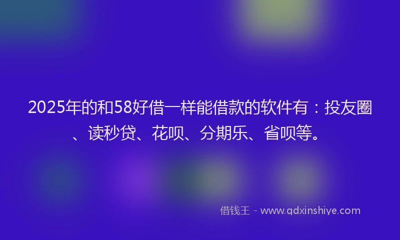 2025年的和58好借一样能借款的软件有：投友圈、读秒贷、花呗、分期乐、省呗等。