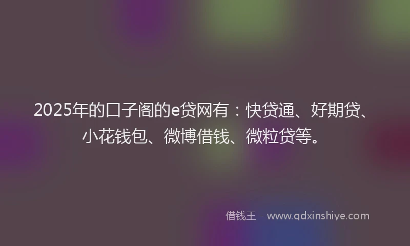 2025年的口子阁的e贷网有：快贷通、好期贷、小花钱包、微博借钱、微粒贷等。