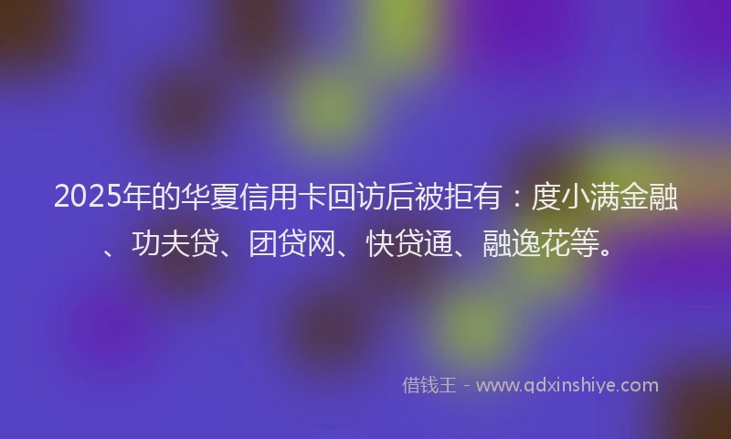 2025年的华夏信用卡回访后被拒有：度小满金融、功夫贷、团贷网、快贷通、融逸花等。