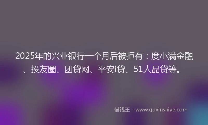 2025年的兴业银行一个月后被拒有：度小满金融、投友圈、团贷网、平安i贷、51人品贷等。