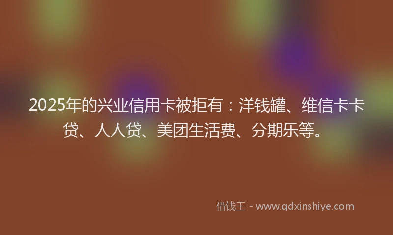 2025年的兴业信用卡被拒有：洋钱罐、维信卡卡贷、人人贷、美团生活费、分期乐等。