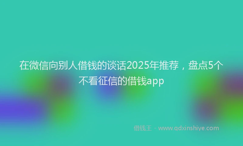 在微信向别人借钱的谈话2025年推荐，盘点5个不看征信的借钱app
