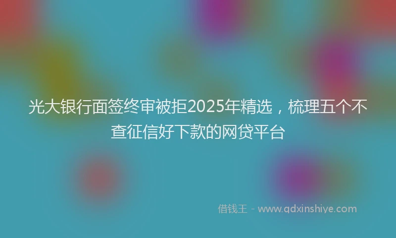 光大银行面签终审被拒2025年精选，梳理五个不查征信好下款的网贷平台