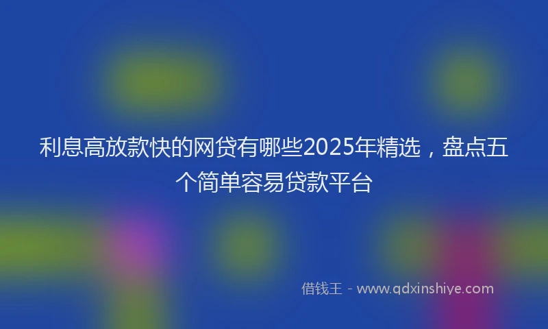 利息高放款快的网贷有哪些2025年精选，盘点五个简单容易贷款平台