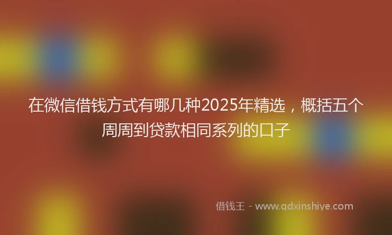 在微信借钱方式有哪几种2025年精选，概括五个周周到贷款相同系列的口子