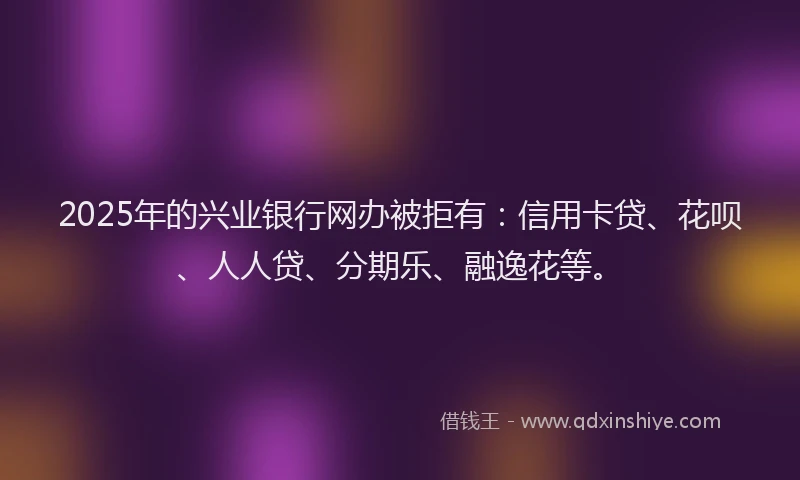 2025年的兴业银行网办被拒有：信用卡贷、花呗、人人贷、分期乐、融逸花等。
