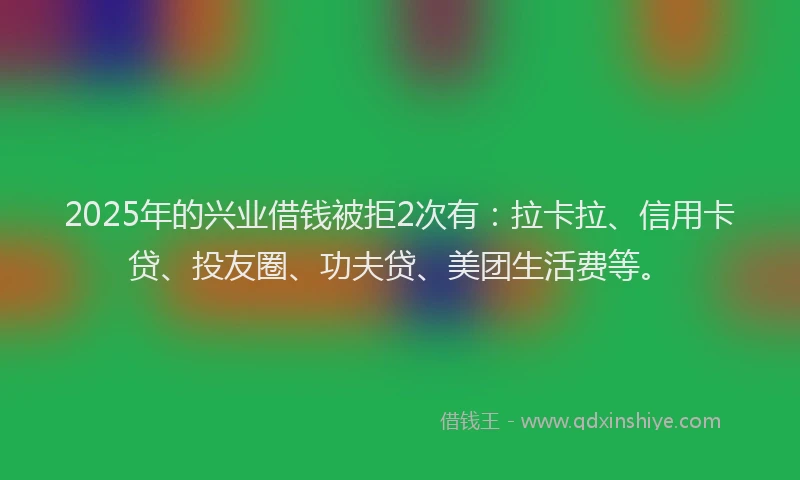 2025年的兴业借钱被拒2次有：拉卡拉、信用卡贷、投友圈、功夫贷、美团生活费等。