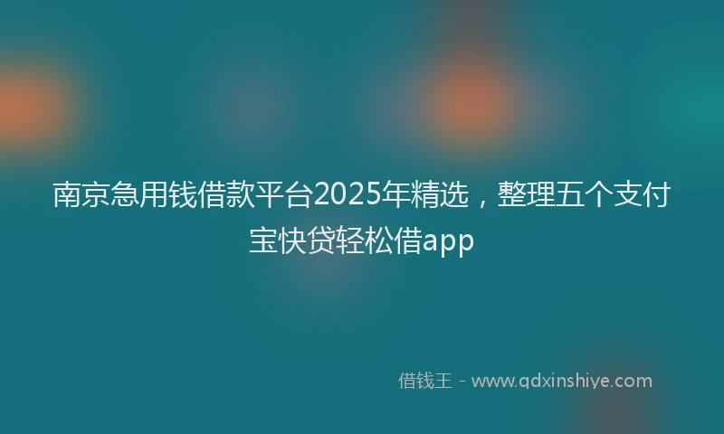 南京急用钱借款平台2025年精选，整理五个支付宝快贷轻松借app