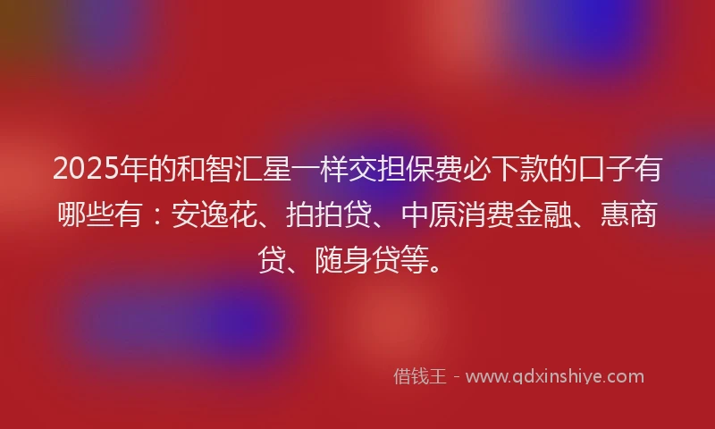 2025年的和智汇星一样交担保费必下款的口子有哪些有：安逸花、拍拍贷、中原消费金融、惠商贷、随身贷等。