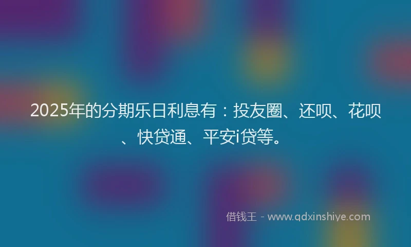 2025年的分期乐日利息有：投友圈、还呗、花呗、快贷通、平安i贷等。