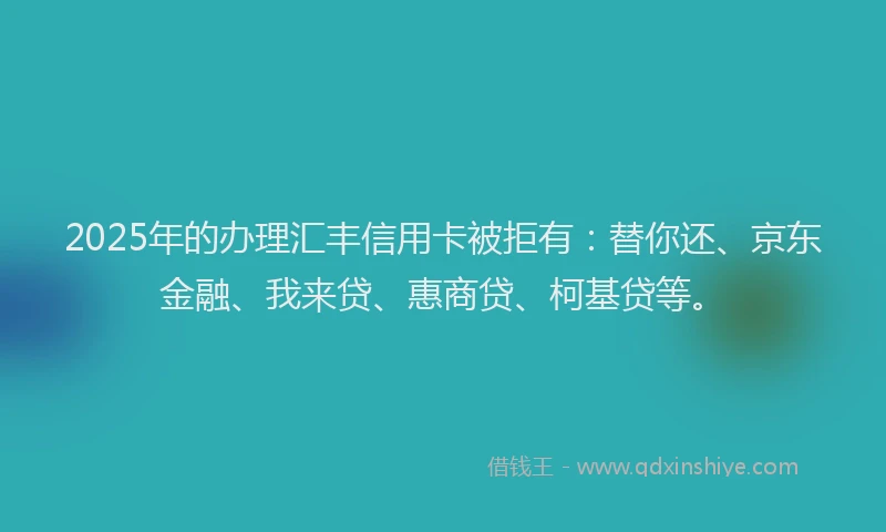 2025年的办理汇丰信用卡被拒有：替你还、京东金融、我来贷、惠商贷、柯基贷等。