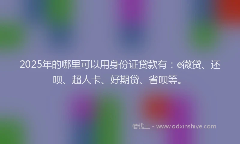 2025年的哪里可以用身份证贷款有：e微贷、还呗、超人卡、好期贷、省呗等。
