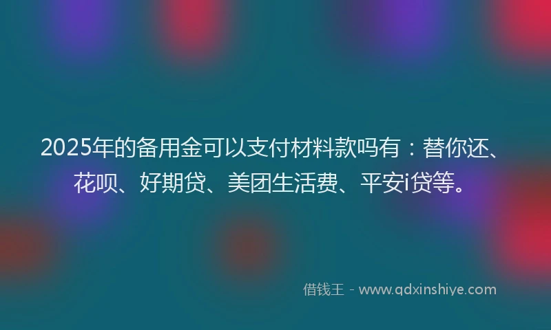 2025年的备用金可以支付材料款吗有：替你还、花呗、好期贷、美团生活费、平安i贷等。