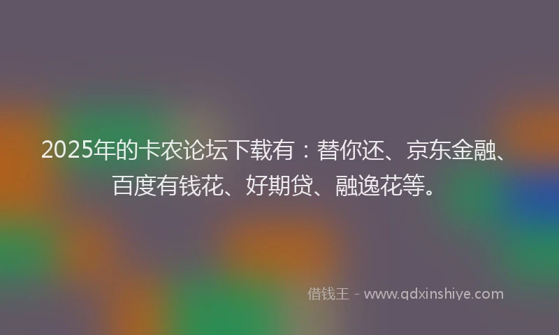 2025年的卡农论坛下载有：替你还、京东金融、百度有钱花、好期贷、融逸花等。