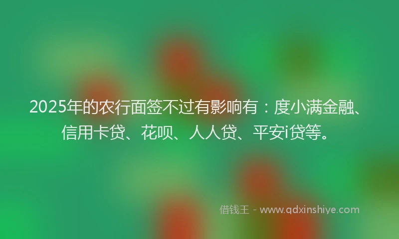 2025年的农行面签不过有影响有：度小满金融、信用卡贷、花呗、人人贷、平安i贷等。
