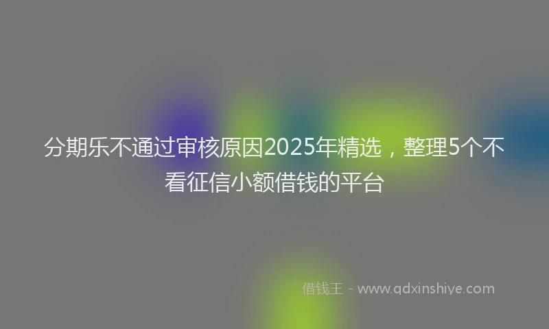 分期乐不通过审核原因2025年精选，整理5个不看征信小额借钱的平台