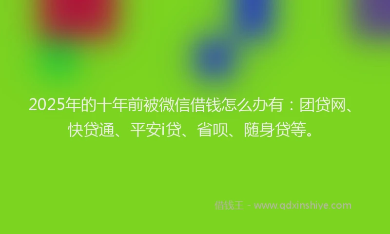 2025年的十年前被微信借钱怎么办有：团贷网、快贷通、平安i贷、省呗、随身贷等。