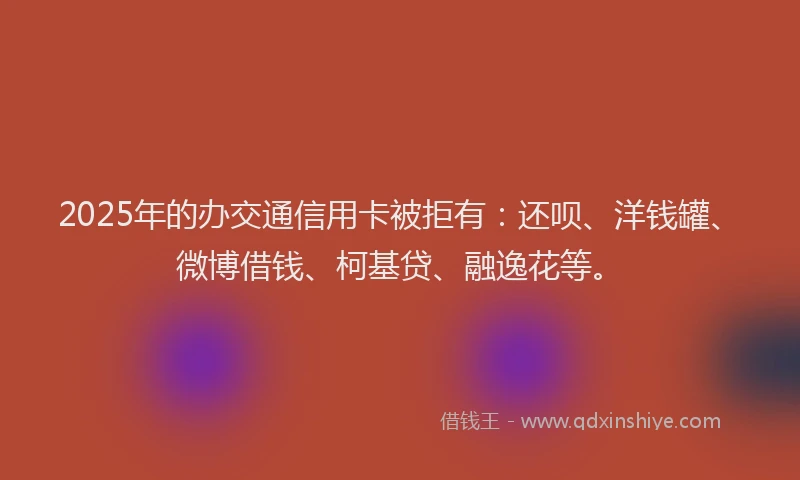 2025年的办交通信用卡被拒有：还呗、洋钱罐、微博借钱、柯基贷、融逸花等。
