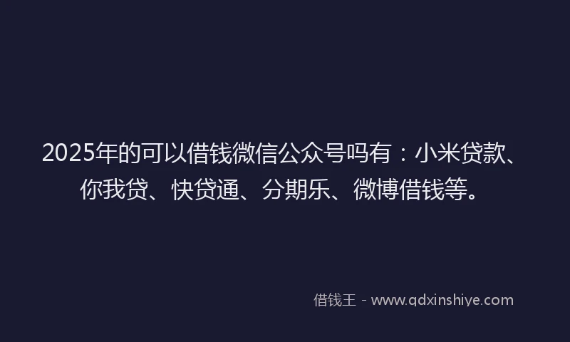 2025年的可以借钱微信公众号吗有：小米贷款、你我贷、快贷通、分期乐、微博借钱等。