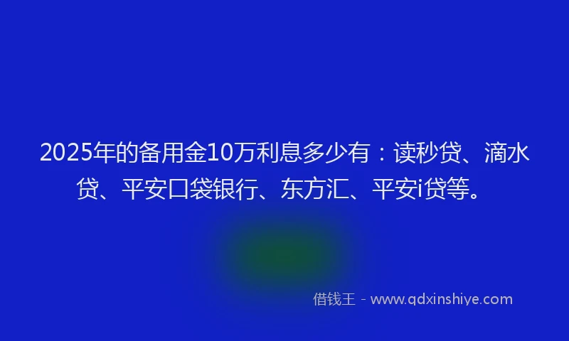 2025年的备用金10万利息多少有：读秒贷、滴水贷、平安口袋银行、东方汇、平安i贷等。