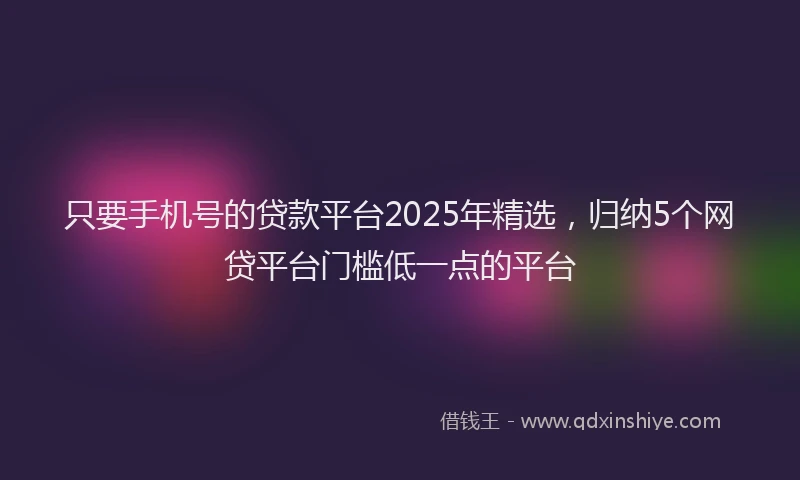 只要手机号的贷款平台2025年精选，归纳5个网贷平台门槛低一点的平台