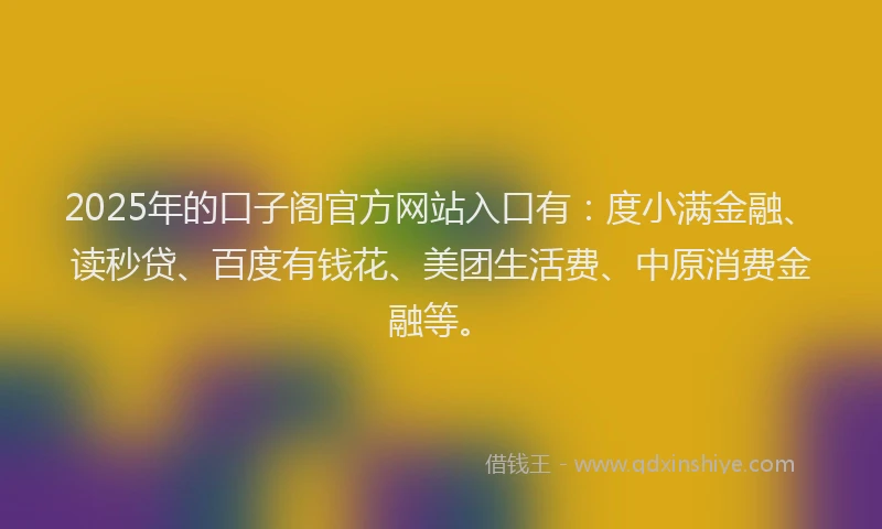 2025年的口子阁官方网站入口有：度小满金融、读秒贷、百度有钱花、美团生活费、中原消费金融等。