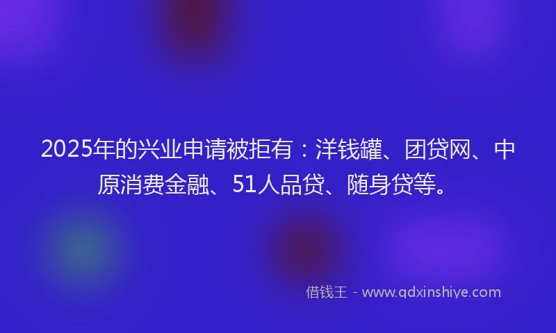 2025年的兴业申请被拒有：洋钱罐、团贷网、中原消费金融、51人品贷、随身贷等。