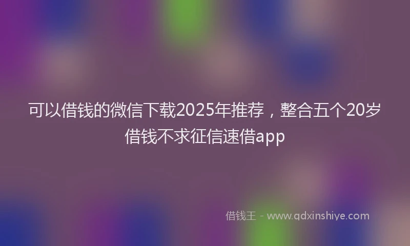 可以借钱的微信下载2025年推荐，整合五个20岁借钱不求征信速借app