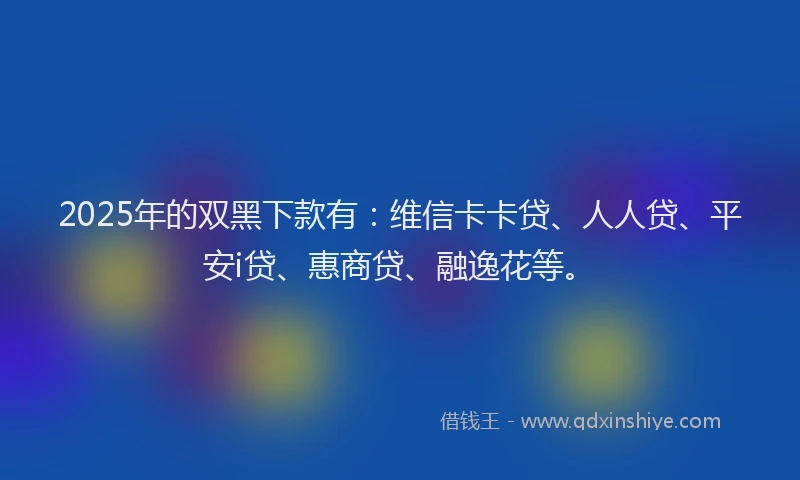 2025年的双黑下款有：维信卡卡贷、人人贷、平安i贷、惠商贷、融逸花等。