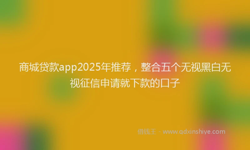 商城贷款app2025年推荐，整合五个无视黑白无视征信申请就下款的口子